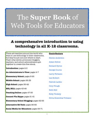 1
A comprehensive introduction to using
technology in all K-12 classrooms.
There are teachers around the world who
want to use technology in their classrooms,
but they’re just not sure where to start.
That’s why eleven prominent bloggers,
teachers, and school administrators got
together to create this free ebook.
Introduction: pages 2-3
An Administrator's View: pages 4-7
Elementary School: pages 8-25
Middle School: pages 26-35
High School: pages 36-42
ESL/ELL: pages 43-46
Teaching Online: pages 47-50
Connect Via Skype: pages 51-61
Elementary School Blogging: pages 62-65
Alternative Ed Tech: pages 66-68
Social Media for Educators: pages 69-71
Contributors
Steven Anderson
Adam Bellow
Richard Byrne
George Couros
Larry Ferlazzo
Lee Kolbert
Patrick Larkin
Cory Plough
Beth Still
Kelly Tenkely
Silvia Rosenthal Tolisano
The Super Book of
Web Tools for Educators
 