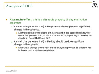 January 17, 2012 24
Analysis of DES
 Avalanche effect: this is a desirable property of any encryption
algorithm
 A small change (even 1 bit) in the plaintext should produce significant
change in the ciphertext
 Example: consider two blocks of 64 zeros and in the second block rewrite 1
on the first position. Encrypt them both with DES: depending on the key, the
result may have 34 different bits!
 A small change (even 1 bit) in the key should produce significant
change in the ciphertext
 Example: a change of one bit in the DES key may produce 35 different bits
in the encryption of the same plaintext
 