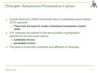 January 17, 2012 4
Principle: Substitution-Permutation Ciphers
 Claude Shannon (1949) introduced idea of substitution-permutation
(S-P) networks
 These form the basis for modern substitution-transposition product
cipher
 S-P networks are based on the two primitive cryptographic
operations we have seen before:
 substitution (S-box)
 permutation (P-box)
 The goal is to provide confusion and diffusion of message
 
