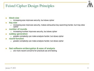 January 17, 2012 8
Feistel Cipher Design Principles
 block size
 increasing size improves security, but slows cipher
 key size
 increasing size improves security, makes exhaustive key searching harder, but may slow
cipher
 number of rounds
 increasing number improves security, but slows cipher
 subkey generation
 greater complexity can make analysis harder, but slows cipher
 round function
 greater complexity can make analysis harder, but slows cipher
 fast software en/decryption & ease of analysis
 are more recent concerns for practical use and testing
 