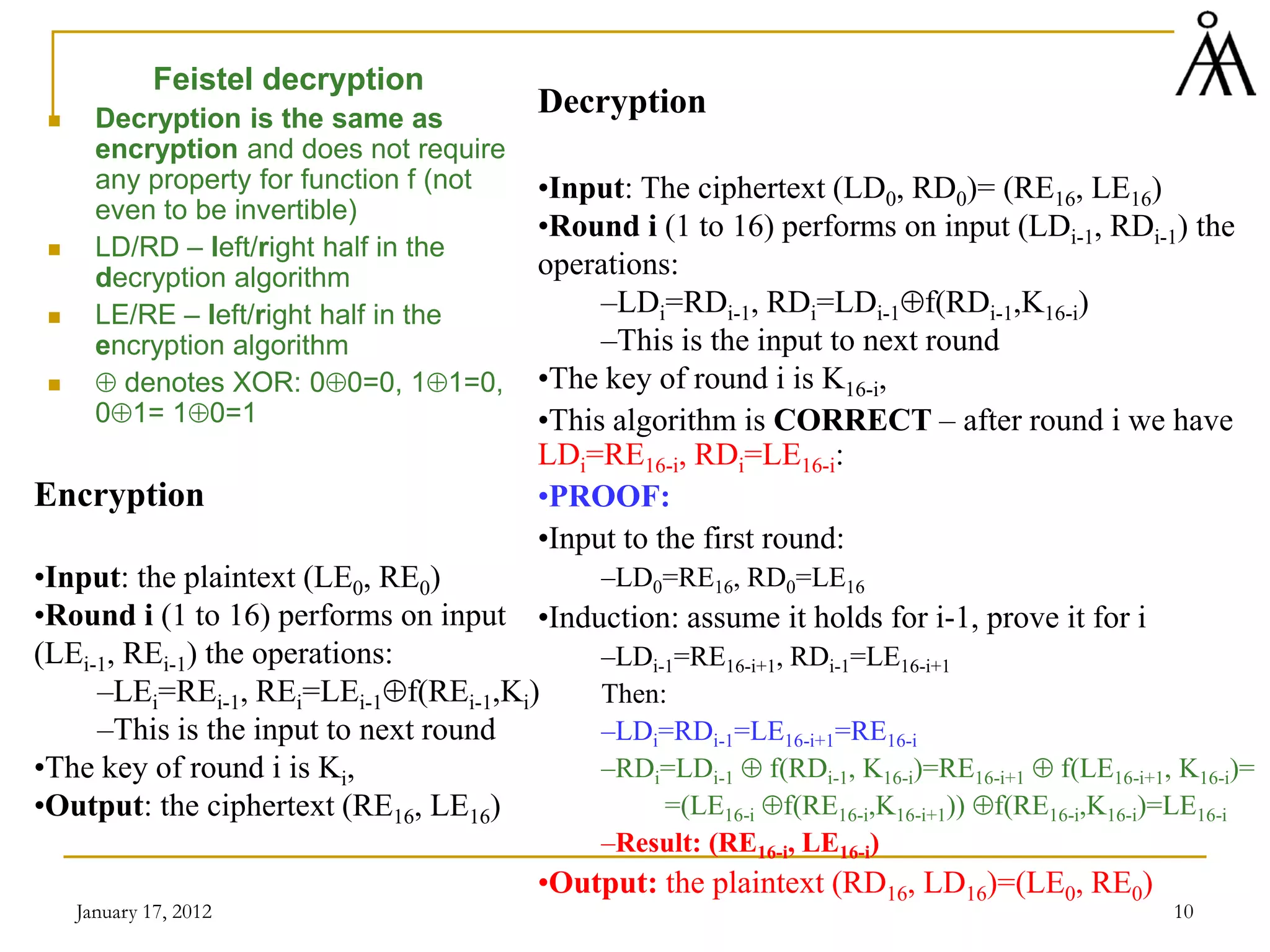 January 17, 2012 10
Feistel decryption
 Decryption is the same as
encryption and does not require
any property for function f (not
even to be invertible)
 LD/RD – left/right half in the
decryption algorithm
 LE/RE – left/right half in the
encryption algorithm
 ⊕ denotes XOR: 0⊕0=0, 1⊕1=0,
0⊕1= 1⊕0=1
Decryption
•Input: The ciphertext (LD0, RD0)= (RE16, LE16)
•Round i (1 to 16) performs on input (LDi-1, RDi-1) the
operations:
–LDi=RDi-1, RDi=LDi-1⊕f(RDi-1,K16-i)
–This is the input to next round
•The key of round i is K16-i,
•This algorithm is CORRECT – after round i we have
LDi=RE16-i, RDi=LE16-i:
•PROOF:
•Input to the first round:
–LD0=RE16, RD0=LE16
•Induction: assume it holds for i-1, prove it for i
–LDi-1=RE16-i+1, RDi-1=LE16-i+1
Then:
–LDi=RDi-1=LE16-i+1=RE16-i
–RDi=LDi-1 ⊕ f(RDi-1, K16-i)=RE16-i+1 ⊕ f(LE16-i+1, K16-i)=
=(LE16-i ⊕f(RE16-i,K16-i+1)) ⊕f(RE16-i,K16-i)=LE16-i
–Result: (RE16-i, LE16-i)
•Output: the plaintext (RD16, LD16)=(LE0, RE0)
Encryption
•Input: the plaintext (LE0, RE0)
•Round i (1 to 16) performs on input
(LEi-1, REi-1) the operations:
–LEi=REi-1, REi=LEi-1⊕f(REi-1,Ki)
–This is the input to next round
•The key of round i is Ki,
•Output: the ciphertext (RE16, LE16)
 