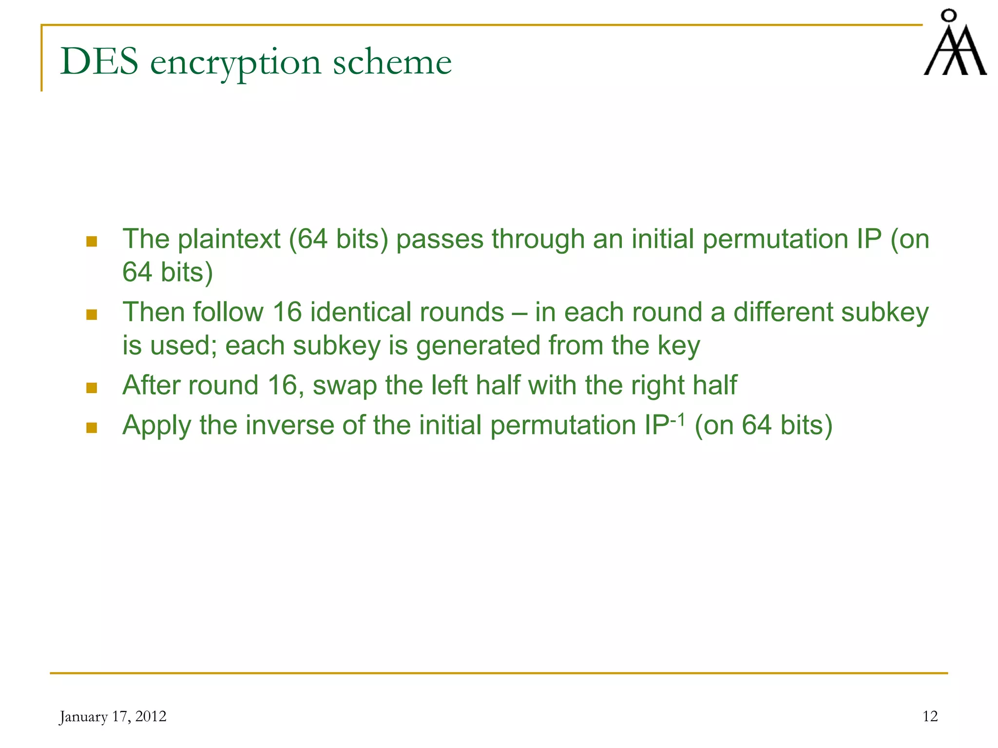 January 17, 2012 12
DES encryption scheme
 The plaintext (64 bits) passes through an initial permutation IP (on
64 bits)
 Then follow 16 identical rounds – in each round a different subkey
is used; each subkey is generated from the key
 After round 16, swap the left half with the right half
 Apply the inverse of the initial permutation IP-1 (on 64 bits)
 