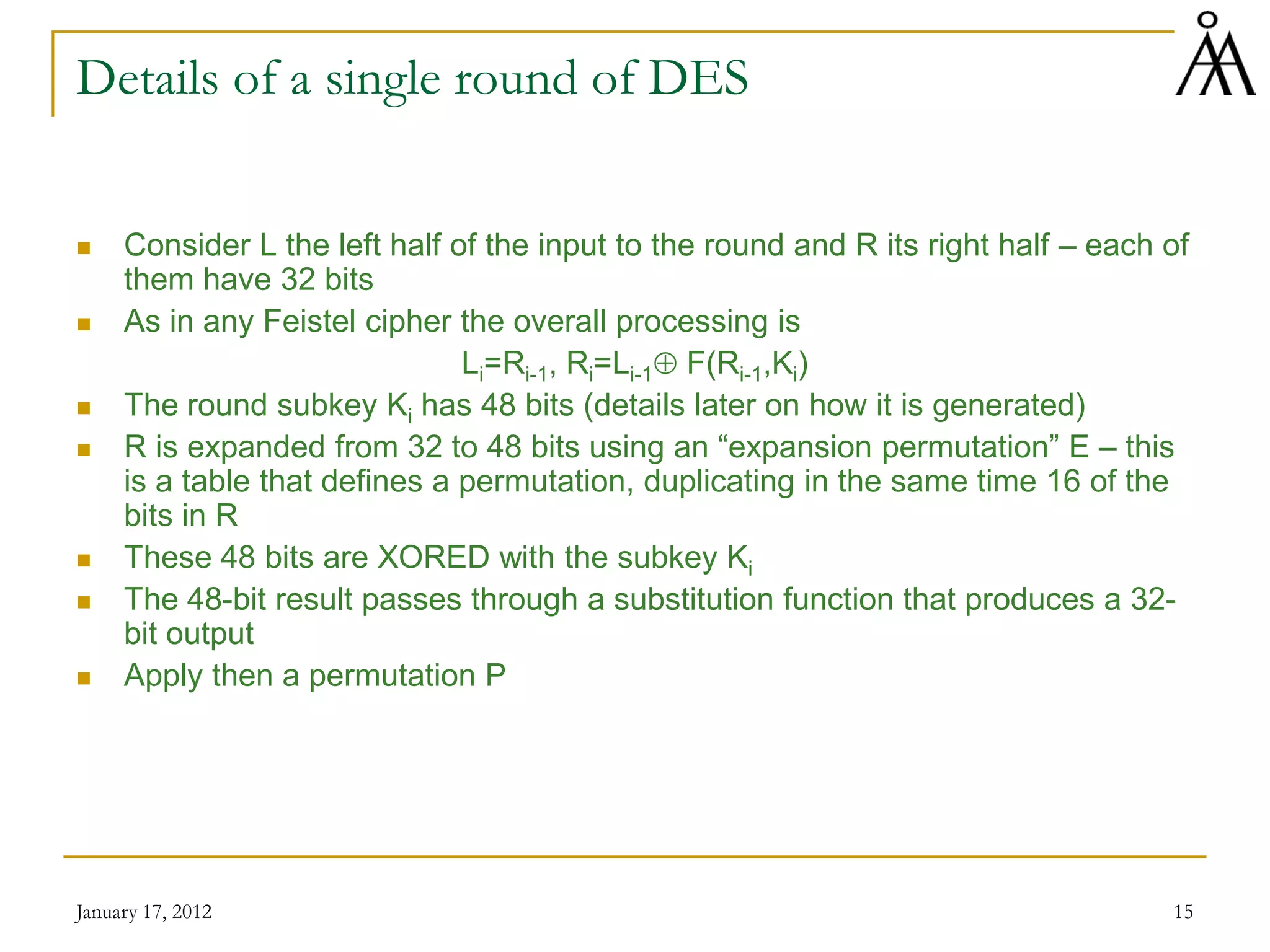 January 17, 2012 15
Details of a single round of DES
 Consider L the left half of the input to the round and R its right half – each of
them have 32 bits
 As in any Feistel cipher the overall processing is
Li=Ri-1, Ri=Li-1⊕ F(Ri-1,Ki)
 The round subkey Ki has 48 bits (details later on how it is generated)
 R is expanded from 32 to 48 bits using an “expansion permutation” E – this
is a table that defines a permutation, duplicating in the same time 16 of the
bits in R
 These 48 bits are XORED with the subkey Ki
 The 48-bit result passes through a substitution function that produces a 32-
bit output
 Apply then a permutation P
 