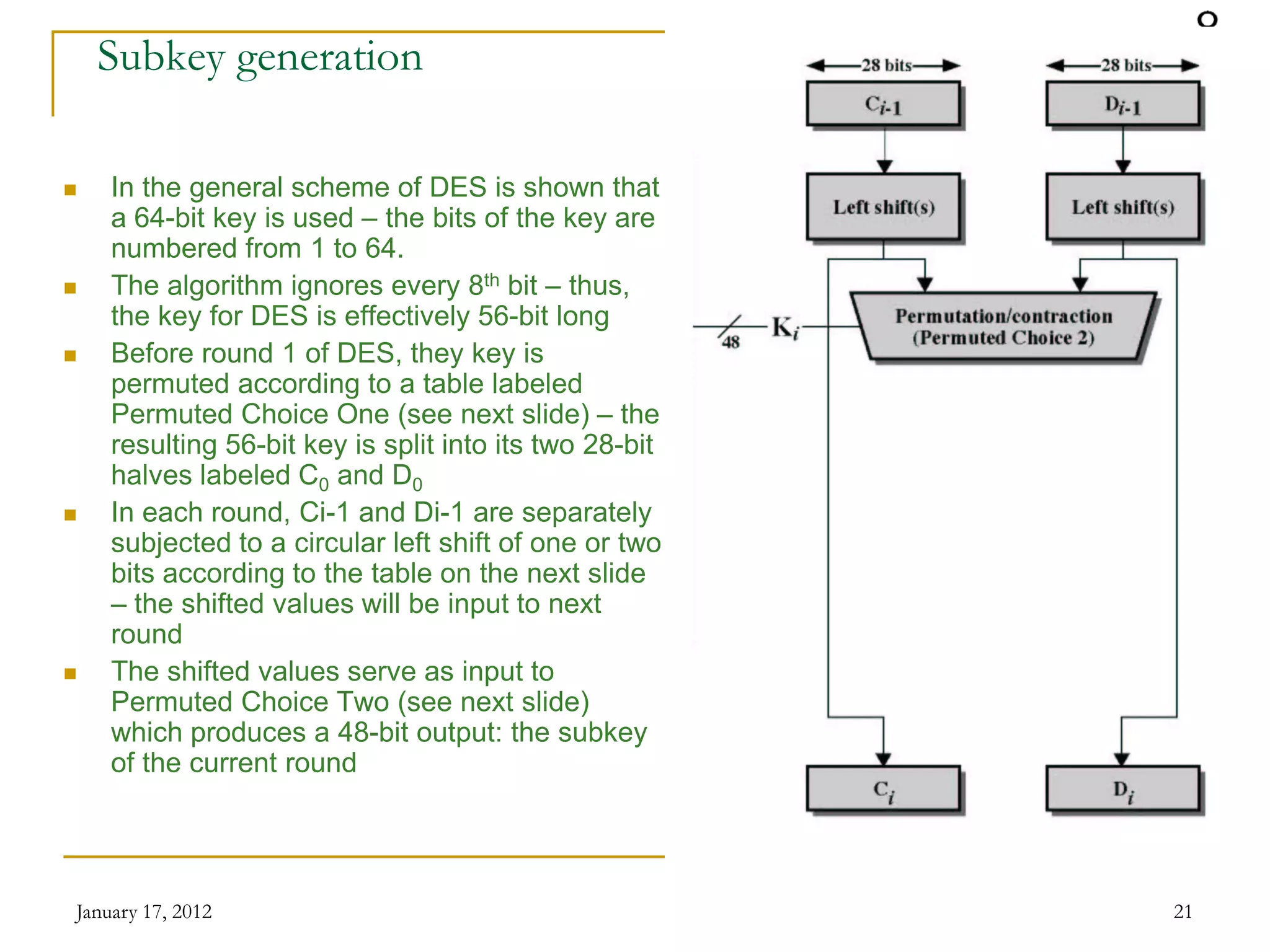January 17, 2012 21
Subkey generation
 In the general scheme of DES is shown that
a 64-bit key is used – the bits of the key are
numbered from 1 to 64.
 The algorithm ignores every 8th bit – thus,
the key for DES is effectively 56-bit long
 Before round 1 of DES, they key is
permuted according to a table labeled
Permuted Choice One (see next slide) – the
resulting 56-bit key is split into its two 28-bit
halves labeled C0 and D0
 In each round, Ci-1 and Di-1 are separately
subjected to a circular left shift of one or two
bits according to the table on the next slide
– the shifted values will be input to next
round
 The shifted values serve as input to
Permuted Choice Two (see next slide)
which produces a 48-bit output: the subkey
of the current round
 