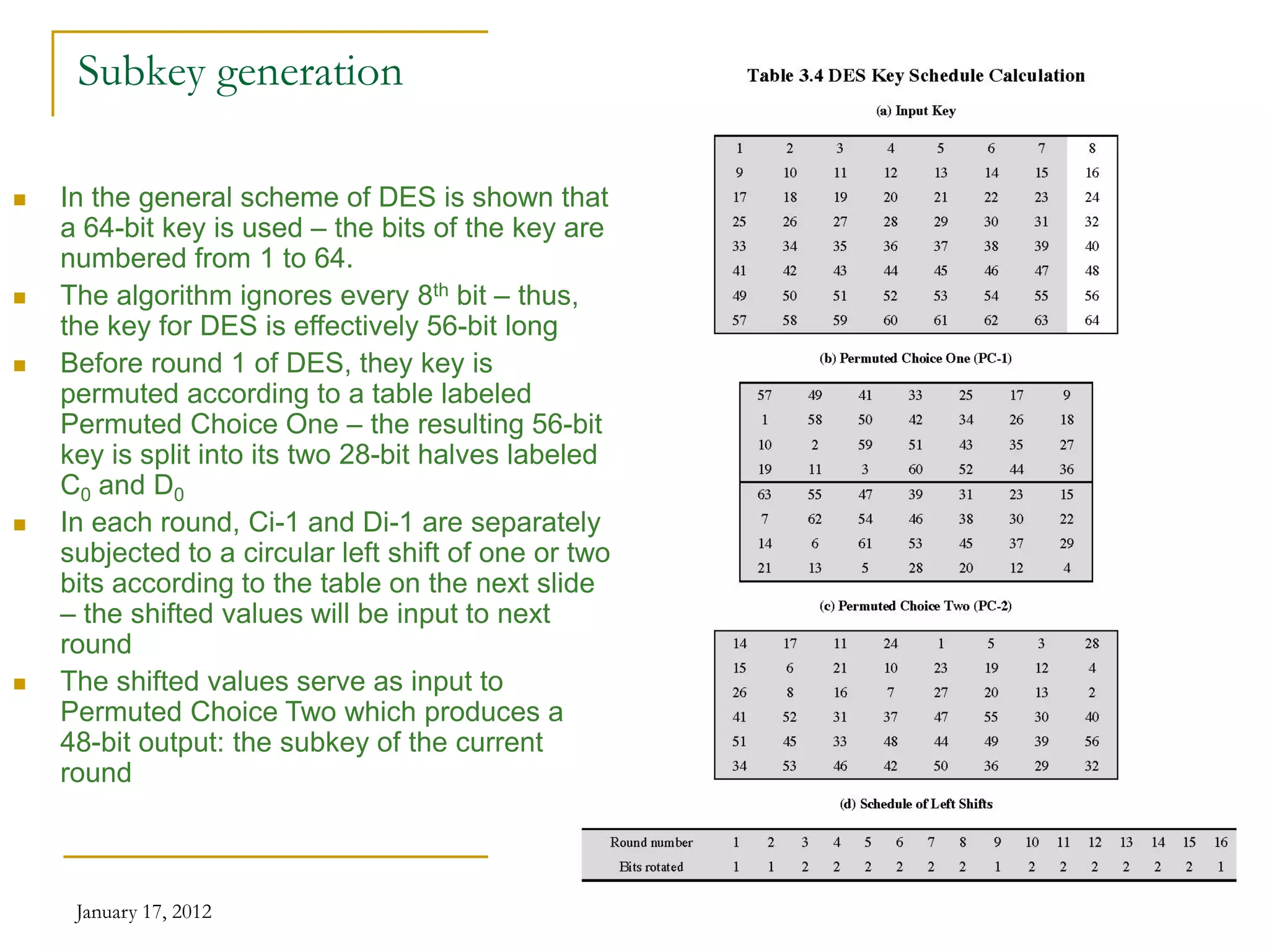 January 17, 2012 22
Subkey generation
 In the general scheme of DES is shown that
a 64-bit key is used – the bits of the key are
numbered from 1 to 64.
 The algorithm ignores every 8th bit – thus,
the key for DES is effectively 56-bit long
 Before round 1 of DES, they key is
permuted according to a table labeled
Permuted Choice One – the resulting 56-bit
key is split into its two 28-bit halves labeled
C0 and D0
 In each round, Ci-1 and Di-1 are separately
subjected to a circular left shift of one or two
bits according to the table on the next slide
– the shifted values will be input to next
round
 The shifted values serve as input to
Permuted Choice Two which produces a
48-bit output: the subkey of the current
round
 