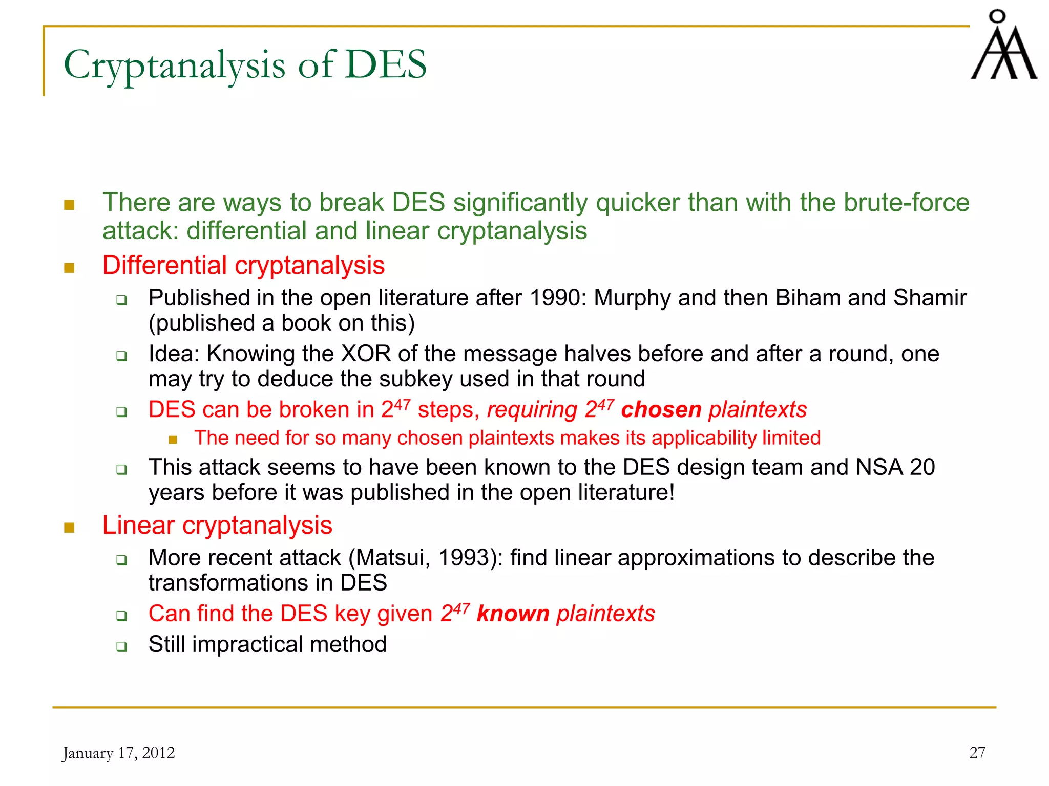 January 17, 2012 27
Cryptanalysis of DES
 There are ways to break DES significantly quicker than with the brute-force
attack: differential and linear cryptanalysis
 Differential cryptanalysis
 Published in the open literature after 1990: Murphy and then Biham and Shamir
(published a book on this)
 Idea: Knowing the XOR of the message halves before and after a round, one
may try to deduce the subkey used in that round
 DES can be broken in 247 steps, requiring 247 chosen plaintexts
 The need for so many chosen plaintexts makes its applicability limited
 This attack seems to have been known to the DES design team and NSA 20
years before it was published in the open literature!
 Linear cryptanalysis
 More recent attack (Matsui, 1993): find linear approximations to describe the
transformations in DES
 Can find the DES key given 247 known plaintexts
 Still impractical method
 