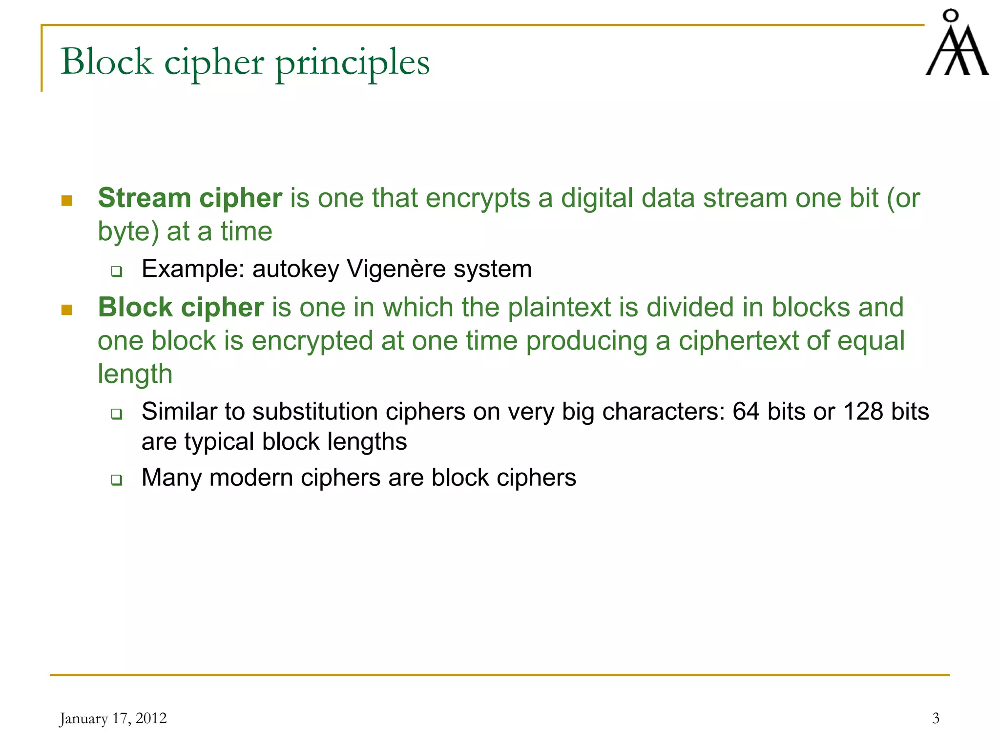 January 17, 2012 3
Block cipher principles
 Stream cipher is one that encrypts a digital data stream one bit (or
byte) at a time
 Example: autokey Vigenère system
 Block cipher is one in which the plaintext is divided in blocks and
one block is encrypted at one time producing a ciphertext of equal
length
 Similar to substitution ciphers on very big characters: 64 bits or 128 bits
are typical block lengths
 Many modern ciphers are block ciphers
 