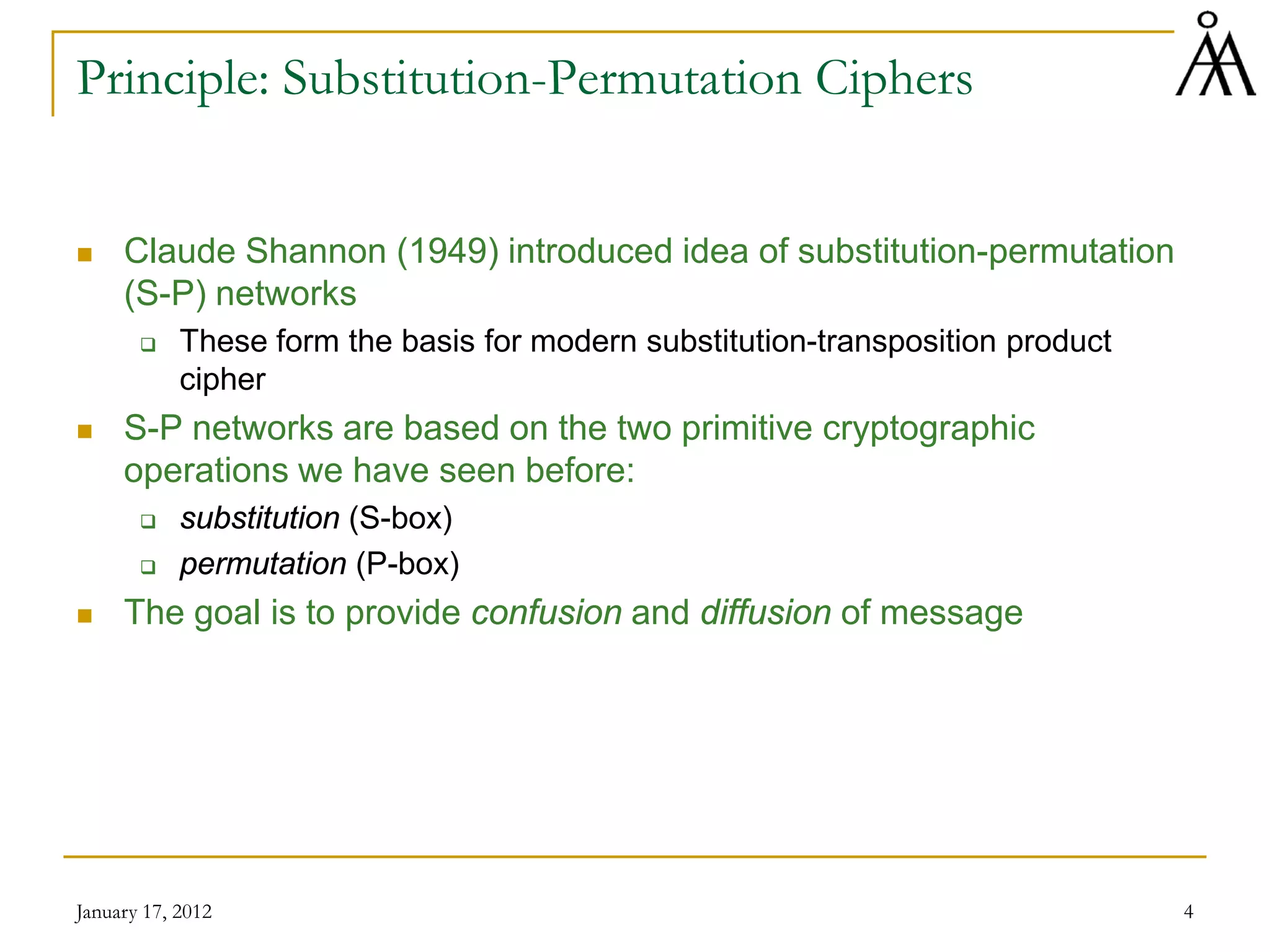January 17, 2012 4
Principle: Substitution-Permutation Ciphers
 Claude Shannon (1949) introduced idea of substitution-permutation
(S-P) networks
 These form the basis for modern substitution-transposition product
cipher
 S-P networks are based on the two primitive cryptographic
operations we have seen before:
 substitution (S-box)
 permutation (P-box)
 The goal is to provide confusion and diffusion of message
 