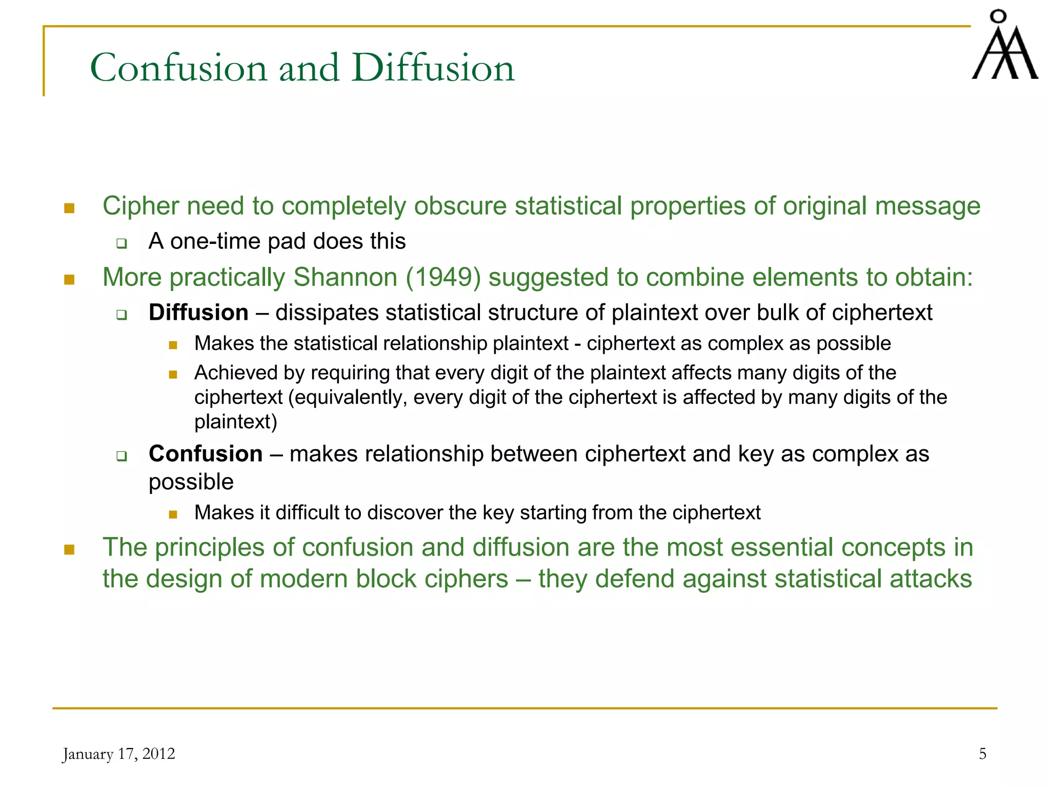 January 17, 2012 5
Confusion and Diffusion
 Cipher need to completely obscure statistical properties of original message
 A one-time pad does this
 More practically Shannon (1949) suggested to combine elements to obtain:
 Diffusion – dissipates statistical structure of plaintext over bulk of ciphertext
 Makes the statistical relationship plaintext - ciphertext as complex as possible
 Achieved by requiring that every digit of the plaintext affects many digits of the
ciphertext (equivalently, every digit of the ciphertext is affected by many digits of the
plaintext)
 Confusion – makes relationship between ciphertext and key as complex as
possible
 Makes it difficult to discover the key starting from the ciphertext
 The principles of confusion and diffusion are the most essential concepts in
the design of modern block ciphers – they defend against statistical attacks
 
