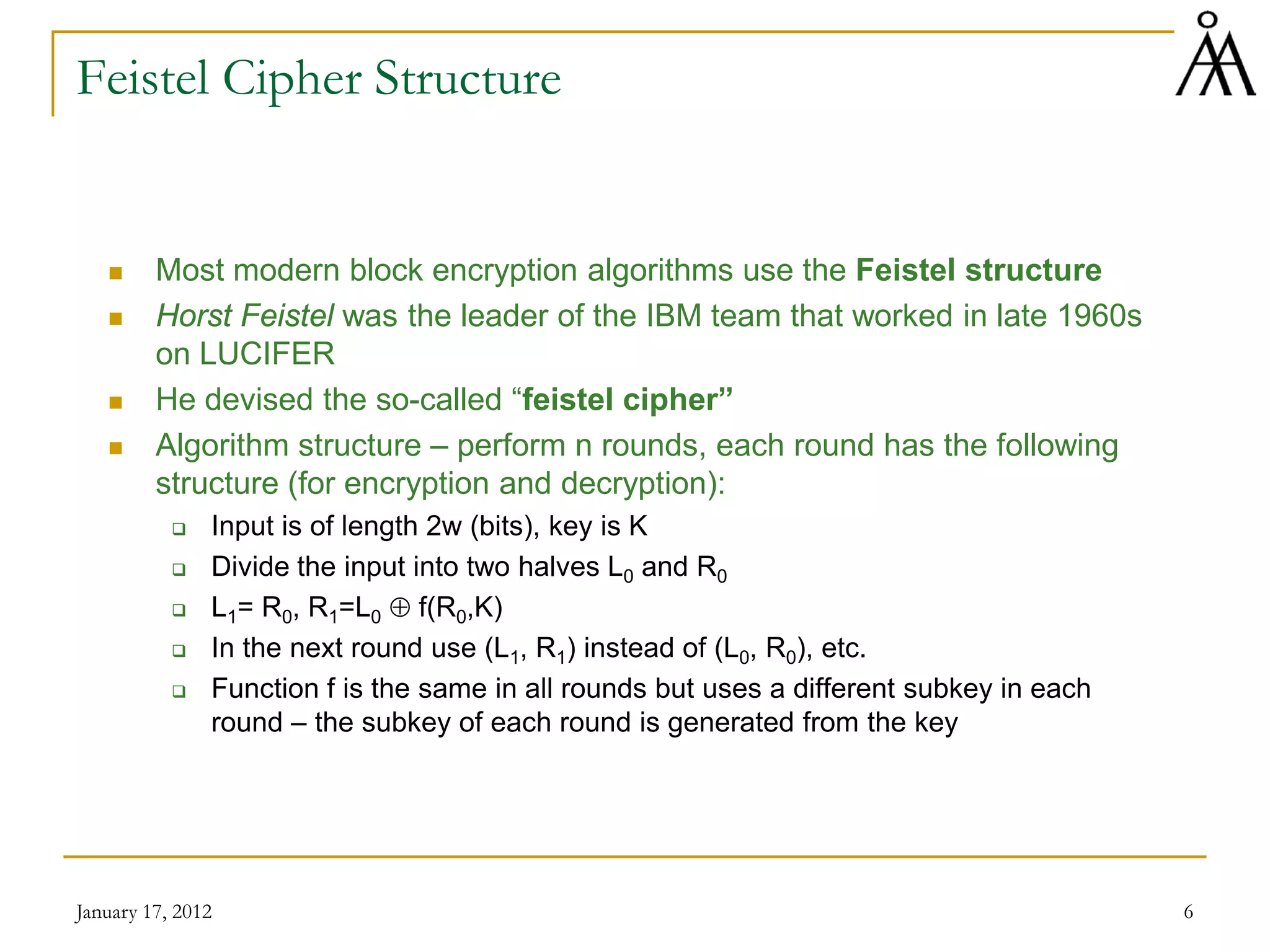 January 17, 2012 6
Feistel Cipher Structure
 Most modern block encryption algorithms use the Feistel structure
 Horst Feistel was the leader of the IBM team that worked in late 1960s
on LUCIFER
 He devised the so-called “feistel cipher”
 Algorithm structure – perform n rounds, each round has the following
structure (for encryption and decryption):
 Input is of length 2w (bits), key is K
 Divide the input into two halves L0 and R0
 L1= R0, R1=L0 ⊕ f(R0,K)
 In the next round use (L1, R1) instead of (L0, R0), etc.
 Function f is the same in all rounds but uses a different subkey in each
round – the subkey of each round is generated from the key
 