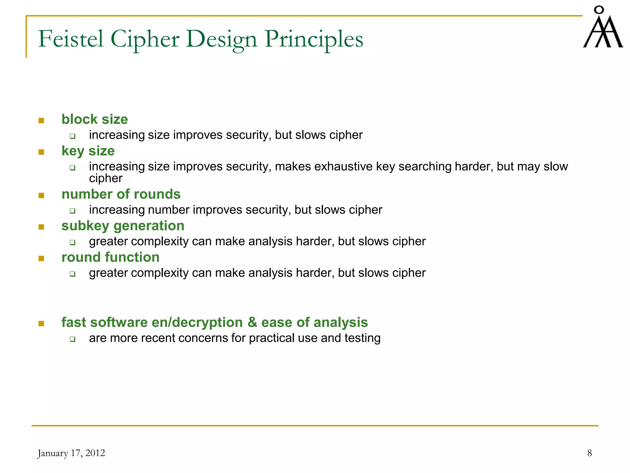 January 17, 2012 8
Feistel Cipher Design Principles
 block size
 increasing size improves security, but slows cipher
 key size
 increasing size improves security, makes exhaustive key searching harder, but may slow
cipher
 number of rounds
 increasing number improves security, but slows cipher
 subkey generation
 greater complexity can make analysis harder, but slows cipher
 round function
 greater complexity can make analysis harder, but slows cipher
 fast software en/decryption & ease of analysis
 are more recent concerns for practical use and testing
 
