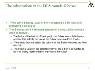 January 17, 2012 19
The substitutions in the DES rounds: S-boxes
 There are 8 S-boxes, each of them accepting a 6-bit input and
producing 4-bit output
 The S-boxes are 4 x 16 tables (shown on the next slide) and are
used as follows:
 The first and the last bit of the input to the S-box form a 2-bit binary
number that selects the row of the S-box (rows are from 0 to 3)
 The middle four bits select the column of the S-box (columns are from
0 to 15)
 The decimal value in the selected entry of the S-box is converted to
its 4-bit binary representation to produce the output
 