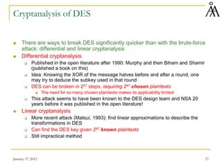 January 17, 2012 27
Cryptanalysis of DES
 There are ways to break DES significantly quicker than with the brute-force
attack: differential and linear cryptanalysis
 Differential cryptanalysis
 Published in the open literature after 1990: Murphy and then Biham and Shamir
(published a book on this)
 Idea: Knowing the XOR of the message halves before and after a round, one
may try to deduce the subkey used in that round
 DES can be broken in 247 steps, requiring 247 chosen plaintexts
 The need for so many chosen plaintexts makes its applicability limited
 This attack seems to have been known to the DES design team and NSA 20
years before it was published in the open literature!
 Linear cryptanalysis
 More recent attack (Matsui, 1993): find linear approximations to describe the
transformations in DES
 Can find the DES key given 247 known plaintexts
 Still impractical method
 
