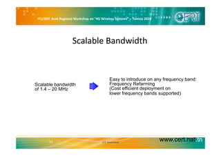 ITU/BDT Arab Regional Workshop on “4G Wireless Systems” – Tunisia 2010
Scalable BandwidthScalable Bandwidth
E t i t d f b d
• Scalable bandwidth
of 1.4 – 20 MHz
Easy to introduce on any frequency band:
Frequency Refarming
(Cost efficient deployment on
lower frequency bands supported)q y pp )
www.cert.nat.tn11 LTE Overview
 