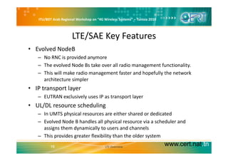 ITU/BDT Arab Regional Workshop on “4G Wireless Systems” – Tunisia 2010
LTE/SAE Key Features
• Evolved NodeB
– No RNC is provided anymore
– The evolved Node Bs take over all radio management functionality.
– This will make radio management faster and hopefully the network 
architecture simplerarchitecture simpler
• IP transport layer
– EUTRAN exclusively uses IP as transport layery p y
• UL/DL resource scheduling
– In UMTS physical resources are either shared or dedicated
– Evolved Node B handles all physical resource via a scheduler and 
assigns them dynamically to users and channels
This provides greater flexibility than the older system
www.cert.nat.tn16
– This provides greater flexibility than the older system
LTE Overview
 