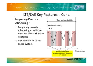 ITU/BDT Arab Regional Workshop on “4G Wireless Systems” – Tunisia 2010
LTE/SAE Key Features – Cont.
• Frequency Domain 
Scheduling :
Resource block
Carrier bandwidth
– Frequency domain 
scheduling uses those 
bl k th t
Resource block
resource blocks that are 
not faded
Not possible in CDMA– Not possible in CDMA 
based system
FrequencyTransmit on those
resource blocks that are
not faded
www.cert.nat.tn17 LTE Overview
not faded
 