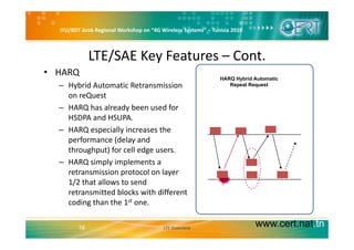 ITU/BDT Arab Regional Workshop on “4G Wireless Systems” – Tunisia 2010
LTE/SAE Key Features – Cont.
• HARQ 
– Hybrid Automatic Retransmission 
on reQuest
HARQ Hybrid Automatic
Repeat Request
on reQuest
– HARQ has already been used for 
HSDPA and HSUPA. 
– HARQ especially increases the 
performance (delay and 
throughput) for cell edge users.g p ) g
– HARQ simply implements a 
retransmission protocol on layer 
1/2 that allows to send1/2 that allows to send 
retransmitted blocks with different 
coding than the 1st one. 
www.cert.nat.tn18 LTE Overview
 