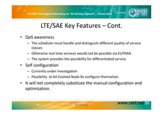 ITU/BDT Arab Regional Workshop on “4G Wireless Systems” – Tunisia 2010
LTE/SAE Key Features – Cont.
• QoS awareness
– The scheduler must handle and distinguish different quality of service g q y
classes
– Otherwise real time services would not be possible via EUTRAN
– The system provides the possibility for differentiated service
• Self configuration
C tl d i ti ti– Currently under investigation
– Possibility  to let Evolved Node Bs configure themselves
• It will not completely substitute the manual configuration andIt will not completely substitute the manual configuration and 
optimization.
www.cert.nat.tn19 LTE Overview
 
