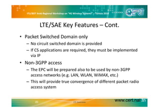 ITU/BDT Arab Regional Workshop on “4G Wireless Systems” – Tunisia 2010
LTE/SAE Key Features – Cont.
• Packet Switched Domain only
No circuit switched domain is provided– No circuit switched domain is provided
– If CS applications are required, they must be implemented 
via IPvia IP
• Non‐3GPP access
Th EPC ill b d l t b d b 3GPP– The EPC will be prepared also to be used by non‐3GPP 
access networks (e.g. LAN, WLAN, WiMAX, etc.)
This will provide true convergence of different packet radio– This will provide true convergence of different packet radio 
access system
www.cert.nat.tn20 LTE Overview
 