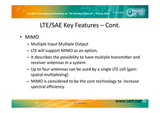ITU/BDT Arab Regional Workshop on “4G Wireless Systems” – Tunisia 2010
LTE/SAE Key Features – Cont.
• MIMO 
Multiple Input Multiple Output– Multiple Input Multiple Output 
– LTE will support MIMO as an option, 
It describes the possibility to have multiple transmitter and– It describes the possibility to have multiple transmitter and 
receiver antennas in a system. 
– Up to four antennas can be used by a single LTE cell (gain:– Up to four antennas can be used by a single LTE cell (gain: 
spatial multiplexing) 
– MIMO is considered to be the core technology to increaseMIMO is considered to be the core technology to  increase 
spectral efficiency.
www.cert.nat.tn21 LTE Overview
 