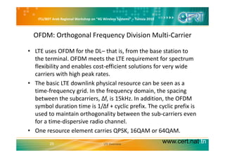 ITU/BDT Arab Regional Workshop on “4G Wireless Systems” – Tunisia 2010
OFDM: Orthogonal Frequency Division Multi‐Carrier
• LTE uses OFDM for the DL– that is, from the base station to 
the terminal. OFDM meets the LTE requirement for spectrum q p
flexibility and enables cost‐efficient solutions for very wide 
carriers with high peak rates. 
• The basic LTE downlink physical resource can be seen as a 
time‐frequency grid. In the frequency domain, the spacing 
b t th b i Δf i 15kH I dditi th OFDMbetween the subcarriers, Δf, is 15kHz. In addition, the OFDM 
symbol duration time is 1/Δf + cyclic prefix. The cyclic prefix is 
used to maintain orthogonality between the sub‐carriers evenused to maintain orthogonality between the sub carriers even 
for a time‐dispersive radio channel.
• One resource element carries QPSK, 16QAM or 64QAM. 
www.cert.nat.tn25
Q , Q Q
LTE Overview
 