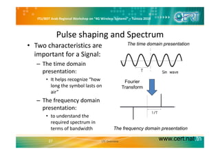 ITU/BDT Arab Regional Workshop on “4G Wireless Systems” – Tunisia 2010
Pulse shaping and Spectrum
Th ti d i t ti• Two characteristics are 
important for a Signal: 
The time domain presentation
– The time domain 
presentation:
• It helps recognize “how 
long the symbol lasts on 
air”  
Fourier
Transform
– The frequency domain 
presentation:
• to understand the 
required spectrum in 
terms of bandwidth The frequency domain presentation
www.cert.nat.tn27 LTE Overview
q y p
 