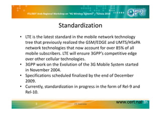 ITU/BDT Arab Regional Workshop on “4G Wireless Systems” – Tunisia 2010
Standardization
• LTE is the latest standard in the mobile network technology 
tree that previously realized the GSM/EDGE and UMTS/HSxPAp y / /
network technologies that now account for over 85% of all 
mobile subscribers. LTE will ensure 3GPP’s competitive edge 
over other cellular technologies.
• 3GPP work on the Evolution of the 3G Mobile System started 
in November 2004in November 2004.
• Specifications scheduled finalized by the end of December 
2009.
• Currently, standardization in progress in the form of Rel‐9 and 
Rel‐10.
www.cert.nat.tn3 LTE Overview
 
