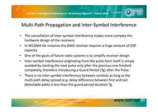 ITU/BDT Arab Regional Workshop on “4G Wireless Systems” – Tunisia 2010
Multi‐Path Propagation and Inter‐Symbol Interference
• The cancellation of inter‐symbol interference makes more complex the 
hardware design of the receivers.
• In WCDMA for instance the RAKE receiver requires a huge amount of DSP 
capacity.
• One of the goals of future radio systems is to simplify receiver designOne of the goals of future radio systems is to simplify receiver design.
• Inter‐symbol interference originating from the pulse form itself is simply 
avoided by starting the next pulse only after the previous one finished 
l l h f d d d ( ) f h lcompletely, therefore introducing a Guard Period (Tg) after the Pulse.
• There is no inter‐symbol interference between symbols as long as the 
multi‐path delay spread (e.g. delay difference between first and last p y p ( g y
detectable path) is less than the guard period duration Tg.
www.cert.nat.tn30 LTE Overview
 