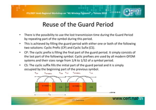 ITU/BDT Arab Regional Workshop on “4G Wireless Systems” – Tunisia 2010
Reuse of the Guard Period
• There is the possibility to use the lost transmission time during the Guard Period 
by repeating part of the symbol during this period.
h h d b f ll h d d h h b h f h f ll• This is achieved by filling the guard period with either one or both of the following 
two solutions: Cyclic Prefic (CP) and Cyclic Sufix (CS).
• CP: The cyclic prefix is filling the final part of the guard period. It simply consists of 
the last part of the following symbol. Cyclic prefixes are used by all modern OFDM 
systems and their sizes range from 1/4 to 1/32 of a symbol period.
• CS: The cyclic suffix fills the initial part of the guard period and it is simply 
occupied by the beginning part of the previous symbol. 
www.cert.nat.tn33 LTE Overview
 