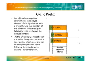 ITU/BDT Arab Regional Workshop on “4G Wireless Systems” – Tunisia 2010
Cyclic Prefix
l h• In multi‐path propagation 
environments the delayed 
versions of the signal arrive with 
a time offset, so that the start of 
the symbol of the earliest path 
falls in the cyclic prefixes of the y p
delayed symbols.
• As the CP is simply a repetition of 
the end of the symbol this is not athe end of the symbol this is not a 
inter‐symbol interference and can 
be easily compensated by the 
f ll i d di b dfollowing decoding based on 
discrete Fourier transform. 
www.cert.nat.tn34 LTE Overview
 