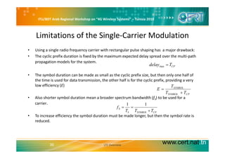 ITU/BDT Arab Regional Workshop on “4G Wireless Systems” – Tunisia 2010
Limitations of the Single‐Carrier Modulation
• Using a single radio frequency carrier with rectangular pulse shaping has  a major drawback: 
• The cyclic prefix duration is fixed by the maximum expected delay spread over the multi‐path 
propagation models for the systempropagation models for the system.
• The symbol duration can be made as small as the cyclic prefix size, but then only one half of 
th ti i d f d t t i i th th h lf i f th li fi idi
CPTdelay =max
the time is used for data transmission, the other half is for the cyclic prefix, providing a very 
low efficiency (E)
• Also shorter symbol duration mean a broader spectrum bandwidth (f ) to be used for a
CPSYMBOL
SYMBOL
TT
T
E
+
=
• Also shorter symbol duration mean a broader spectrum bandwidth (fS) to be used for a 
carrier.
• To increase efficiency the symbol duration must be made longer but then the symbol rate is
CPSYMBOLS
S
TTT
f
+
==
11
• To increase efficiency the symbol duration must be made longer, but then the symbol rate is 
reduced.
www.cert.nat.tn35 LTE Overview
 