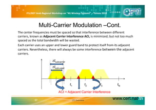 ITU/BDT Arab Regional Workshop on “4G Wireless Systems” – Tunisia 2010
Multi-Carrier Modulation –Cont.
The center frequencies must be spaced so that interference between different 
carriers, known as Adjacent Carrier Interference ACI, is minimized; but not too much 
spaced as the total bandwidth will be wasted.
Each carrier uses an upper and lower guard band to protect itself from its adjacent 
carriers. Nevertheless, there will always be some interference between the adjacent 
carriers.
∆fsubcarrier
∆f b d∆fsub-used
f0 f1 f2 f3 fN
ACI = Adjacent Carrier Interference
www.cert.nat.tn37
ACI Adjacent Carrier Interference
LTE Overview
 