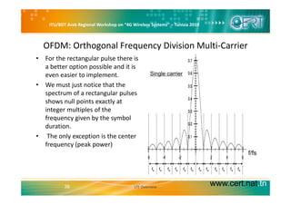 ITU/BDT Arab Regional Workshop on “4G Wireless Systems” – Tunisia 2010
OFDM: Orthogonal Frequency Division Multi‐Carrier
h l l h• For the rectangular pulse there is 
a better option possible and it is 
even easier to implement. Single carrier
• We must just notice that the 
spectrum of a rectangular pulses 
shows null points exactly atshows null points exactly at 
integer multiples of the 
frequency given by the symbol 
durationduration.
• The only exception is the center 
frequency (peak power) 
fs fs fs fs fs fsfs fs fs fs fs fs
f/fs
www.cert.nat.tn38 LTE Overview
 