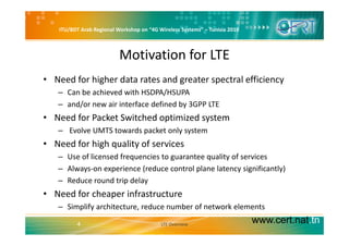 ITU/BDT Arab Regional Workshop on “4G Wireless Systems” – Tunisia 2010
Motivation for LTE
• Need for higher data rates and greater spectral efficiency
– Can be achieved with HSDPA/HSUPA/
– and/or new air interface defined by 3GPP LTE
• Need for Packet Switched optimized system
– Evolve UMTS towards packet only system
• Need for high quality of services
– Use of licensed frequencies to guarantee quality of services
– Always‐on experience (reduce control plane latency significantly)
R d d t i d l– Reduce round trip delay
• Need for cheaper infrastructure
Simplify architecture reduce number of network elements
www.cert.nat.tn4
– Simplify architecture, reduce number of network elements
LTE Overview
 