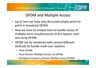 ITU/BDT Arab Regional Workshop on “4G Wireless Systems” – Tunisia 2010
OFDM and Multiple Access 
• Up to here we have only discussed simple point‐to‐
point or broadcast OFDM.point or broadcast OFDM.
• Now we have to analyze how to handle access of 
multiple users simultaneously to the system eachmultiple users simultaneously to the system, each 
one using OFDM.
OFDM b bi d ith l diff t• OFDM can be combined with several different 
methods to handle multi‐user systems:
l– Plain OFDM
– Time Division Multiple Access via OFDM
www.cert.nat.tn43
– Orthogonal Frequency Division Multiple Access OFDMA    
LTE Overview
 