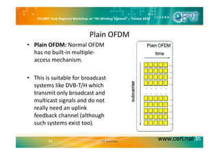 ITU/BDT Arab Regional Workshop on “4G Wireless Systems” – Tunisia 2010
Plain OFDM
• Plain OFDM: Normal OFDM 
has no built‐in multiple‐
access mechanismaccess mechanism.
• This is suitable for broadcast• This is suitable for broadcast 
systems like DVB‐T/H which 
transmit only broadcast and y
multicast signals and do not 
really need an uplink 
feedback channel (although 
such systems exist too). 
www.cert.nat.tn44 LTE Overview
 