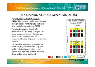 ITU/BDT Arab Regional Workshop on “4G Wireless Systems” – Tunisia 2010
Time Division Multiple Access via OFDM 
i i i i l i l iTime Division Multiple Access via 
OFDM: The simplest model to implement 
multiple access handling is by putting a 
ti lti l i t f OFDMtime multiplexing on top of OFDM.
The disadvantage of this simple 
mechanism is, that every user gets the 
t f it ( b i )same amount of capacity (subcarriers) 
and it is thus rather difficult to 
implement flexible (high and low) bit rate 
servicesservices.
Furthermore it is nearly impossible to 
handle highly variable traffic (e.g. web 
t ffi ) ffi i tl ith t t htraffic) efficiently without too much 
higher layer signaling and the resulting 
delay and signaling overhead. 
www.cert.nat.tn45 LTE Overview
1 2 3UE 1 UE 2 UE 3 common info
 
