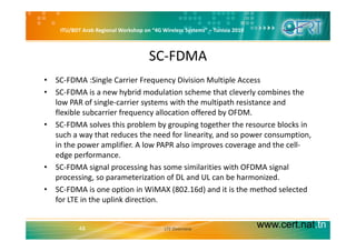 ITU/BDT Arab Regional Workshop on “4G Wireless Systems” – Tunisia 2010
SC‐FDMA
• SC‐FDMA :Single Carrier Frequency Division Multiple Access
• SC‐FDMA is a new hybrid modulation scheme that cleverly combines the 
low PAR of single‐carrier systems with the multipath resistance and 
flexible subcarrier frequency allocation offered by OFDM.
• SC‐FDMA solves this problem by grouping together the resource blocks inSC FDMA solves this problem by grouping together the resource blocks in 
such a way that reduces the need for linearity, and so power consumption, 
in the power amplifier. A low PAPR also improves coverage and the cell‐
edge performanceedge performance.
• SC‐FDMA signal processing has some similarities with OFDMA signal 
processing, so parameterization of DL and UL can be harmonized.
• SC‐FDMA is one option in WiMAX (802.16d) and it is the method selected 
for LTE in the uplink direction.
www.cert.nat.tn48 LTE Overview
 