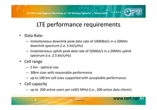 ITU/BDT Arab Regional Workshop on “4G Wireless Systems” – Tunisia 2010
LTE performance requirements
• Data Rate:
– Instantaneous downlink peak data rate of 100Mbit/s in a 20MHz p /
downlink spectrum (i.e. 5 bit/s/Hz)
– Instantaneous uplink peak data rate of 50Mbit/s in a 20MHz uplink 
spectrum (i e 2 5 bit/s/Hz)spectrum (i.e. 2.5 bit/s/Hz) 
• Cell range
– 5 km ‐ optimal size– 5 km ‐ optimal size
– 30km sizes with reasonable performance
– up to 100 km cell sizes supported with acceptable performance
• Cell capacity
– up to  200 active users per cell(5 MHz) (i.e., 200 active data clients)
www.cert.nat.tn5 LTE Overview
 