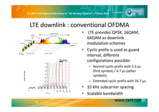 ITU/BDT Arab Regional Workshop on “4G Wireless Systems” – Tunisia 2010
LTE downlink : conventional OFDMA
• LTE provides QPSK, 16QAM, 
64QAM as downlink 
modulation schemesmodulation schemes
• Cyclic prefix is used as guard 
interval differentinterval, different 
configurations possible:
– Normal cyclic prefix with 5.2 µs 
15 kHz
(first symbol) / 4.7 µs (other 
symbols)
– Extended cyclic prefix with 16 7 µsExtended cyclic prefix with 16.7 µs
• 15 kHz subcarrier spacing
• Scalable bandwidth
f0 f1 f2 f3 f4
www.cert.nat.tn52
Scalable bandwidth
 