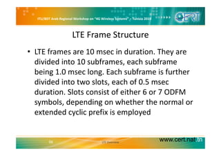 ITU/BDT Arab Regional Workshop on “4G Wireless Systems” – Tunisia 2010
LTE Frame Structure
• LTE frames are 10 msec in duration. They are 
di id d i t 10 bf h bfdivided into 10 subframes, each subframe 
being 1.0 msec long. Each subframe is further 
divided into two slots, each of 0.5 msec 
duration. Slots consist of either 6 or 7 ODFM 
symbols, depending on whether the normal or 
extended cyclic prefix is employedextended cyclic prefix is employed
www.cert.nat.tn56 LTE Overview
 