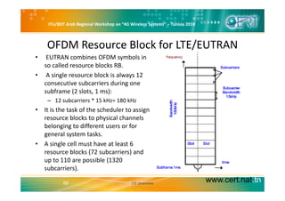ITU/BDT Arab Regional Workshop on “4G Wireless Systems” – Tunisia 2010
OFDM Resource Block for LTE/EUTRAN
b b l• EUTRAN combines OFDM symbols in 
so called resource blocks RB. 
• A single resource block is always 12 g y
consecutive subcarriers during one 
subframe (2 slots, 1 ms):
12 subcarriers * 15 kHz= 180 kHz– 12 subcarriers   15 kHz= 180 kHz
• It is the task of the scheduler to assign 
resource blocks to physical channels 
belonging to different users or for 
general system tasks. 
• A single cell must have at least 6 g
resource blocks (72 subcarriers) and 
up to 110 are possible (1320 
subcarriers)
www.cert.nat.tn58
subcarriers). 
LTE Overview
 