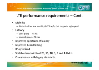 ITU/BDT Arab Regional Workshop on “4G Wireless Systems” – Tunisia 2010
LTE performance requirements – Cont.
• Mobility 
– Optimized for low mobility(0‐15km/h) but supports high speedp y( / ) pp g p
• Latency 
– user plane     < 5ms
– control plane < 50 ms
• Improved spectrum efficiency
• Improved broadcasting
• IP‐optimized
• Scalable bandwidth of 20, 15, 10, 5, 3 and 1.4MHz
• Co‐existence with legacy standards
www.cert.nat.tn6 LTE Overview
 