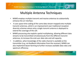 ITU/BDT Arab Regional Workshop on “4G Wireless Systems” – Tunisia 2010
Multiple Antenna Techniques
• MIMO employs multiple transmit and receive antennas to substantially 
enhance the air interface.
• It uses space‐time coding of the same data stream mapped onto multiple 
transmit antennas, which is an improvement over traditional reception 
diversity schemes where only a single transmit antenna is deployed to y y g p y
extend the coverage of the cell. 
• MIMO processing also exploits spatial multiplexing, allowing different data 
streams to be transmitted simultaneously from the different transmitstreams to be transmitted simultaneously from the different transmit 
antennas, to increase the end‐user data rate and cell capacity.
• In addition, when knowledge of the radio channel is available at the 
transmitter (e.g. via feedback information from the receiver), MIMO can 
also implement beam‐forming to further increase available data rates and 
spectrum efficiency
www.cert.nat.tn63
p y
LTE Overview
 