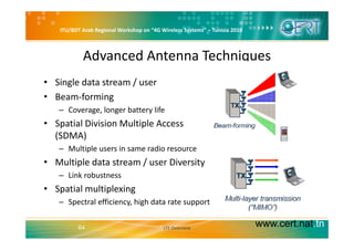 ITU/BDT Arab Regional Workshop on “4G Wireless Systems” – Tunisia 2010
Advanced Antenna Techniques
• Single data stream / user
• Beam forming• Beam‐forming
– Coverage, longer battery life
• Spatial Division Multiple AccessSpatial Division Multiple Access 
(SDMA)
– Multiple users in same radio resource
• Multiple data stream / user Diversity
– Link robustness
• Spatial multiplexing
– Spectral efficiency, high data rate support
www.cert.nat.tn64 LTE Overview
 