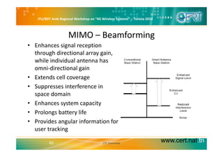 ITU/BDT Arab Regional Workshop on “4G Wireless Systems” – Tunisia 2010
MIMO – Beamforming
• Enhances signal reception 
through directional array gain, 
while individual antenna haswhile individual antenna has 
omni‐directional gain
• Extends cell coverageExtends cell coverage
• Suppresses interference in 
space domainp
• Enhances system capacity
• Prolongs battery lifeProlongs battery life
• Provides angular information for 
user tracking
www.cert.nat.tn65
g
LTE Overview
 