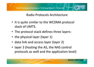ITU/BDT Arab Regional Workshop on “4G Wireless Systems” – Tunisia 2010
Radio Protocols Architecture
• It is quite similar to the WCDMA protocol 
t k f UMTSstack of UMTS.
• The protocol stack defines three layers:
• the physical layer (layer 1)
d li k d l (l 2)• data link and access layer (layer 2) 
• layer 3 (hosting the AS, the NAS control y ( g ,
protocols as well and the application level)
www.cert.nat.tn67 LTE Overview
 