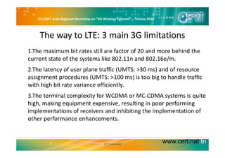 ITU/BDT Arab Regional Workshop on “4G Wireless Systems” – Tunisia 2010
The way to LTE: 3 main 3G limitations
1.The maximum bit rates still are factor of 20 and more behind the 
current state of the systems like 802.11n and 802.16e/m.y /
2.The latency of user plane traffic (UMTS: >30 ms) and of resource 
assignment procedures (UMTS: >100 ms) is too big to handle trafficassignment procedures (UMTS:  100 ms) is too big to handle traffic 
with high bit rate variance efficiently.
3 The terminal complexity for WCDMA or MC‐CDMA systems is quite3.The terminal complexity for WCDMA or MC CDMA systems is quite 
high, making equipment expensive, resulting in poor performing 
implementations of receivers and inhibiting the implementation of 
other performance enhancements.
www.cert.nat.tn7 LTE Overview
 