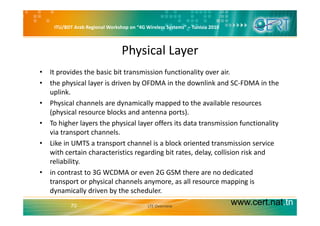 ITU/BDT Arab Regional Workshop on “4G Wireless Systems” – Tunisia 2010
Physical Layer
• It provides the basic bit transmission functionality over air.
• the physical layer is driven by OFDMA in the downlink and SC‐FDMA in the 
uplink.
• Physical channels are dynamically mapped to the available resources 
(physical resource blocks and antenna ports)(physical resource blocks and antenna ports).
• To higher layers the physical layer offers its data transmission functionality 
via transport channels.
• Like in UMTS a transport channel is a block oriented transmission service 
with certain characteristics regarding bit rates, delay, collision risk and 
reliability.y
• in contrast to 3G WCDMA or even 2G GSM there are no dedicated 
transport or physical channels anymore, as all resource mapping is 
dynamically driven by the scheduler
www.cert.nat.tn70
dynamically driven by the scheduler.
LTE Overview
 