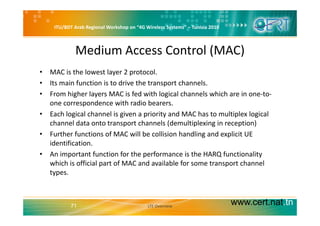 ITU/BDT Arab Regional Workshop on “4G Wireless Systems” – Tunisia 2010
Medium Access Control (MAC)
• MAC is the lowest layer 2 protocol.
• Its main function is to drive the transport channels.
• From higher layers MAC is fed with logical channels which are in one‐to‐
one correspondence with radio bearers.
• Each logical channel is given a priority and MAC has to multiplex logical• Each logical channel is given a priority and MAC has to multiplex logical 
channel data onto transport channels (demultiplexing in reception)
• Further functions of MAC will be collision handling and explicit UE 
identification.
• An important function for the performance is the HARQ functionality 
which is official part of MAC and available for some transport channelwhich is official part of MAC and available for some transport channel 
types.
www.cert.nat.tn71 LTE Overview
 